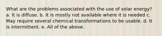 What are the problems associated with the use of solar energy? a. It is diffuse. b. It is mostly not available where it is needed c. May require several chemical transformations to be usable. d. It is intermittent. e. All of the above.