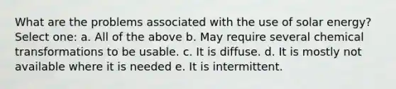 What are the problems associated with the use of solar energy? Select one: a. All of the above b. May require several chemical transformations to be usable. c. It is diffuse. d. It is mostly not available where it is needed e. It is intermittent.