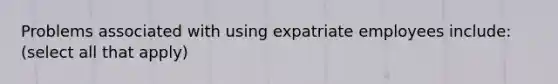 Problems associated with using expatriate employees include: (select all that apply)