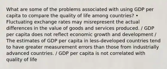 What are some of the problems associated with using GDP per capita to compare the quality of life among countries? • Fluctuating exchange rates may misrepresent the actual differences in the value of goods and services produced. / GDP per capita does not reflect economic growth and development / The estimates of GDP per capita in less-developed countries tend to have greater measurement errors than those from industrially advanced countries. / GDP per capita is not correlated with quality of life