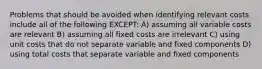 Problems that should be avoided when identifying relevant costs include all of the following EXCEPT: A) assuming all variable costs are relevant B) assuming all fixed costs are irrelevant C) using unit costs that do not separate variable and fixed components D) using total costs that separate variable and fixed components