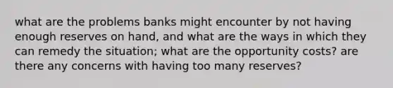 what are the problems banks might encounter by not having enough reserves on hand, and what are the ways in which they can remedy the situation; what are the opportunity costs? are there any concerns with having too many reserves?