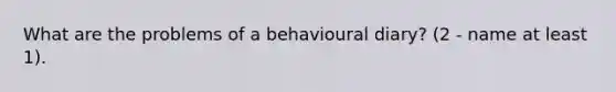 What are the problems of a behavioural diary? (2 - name at least 1).