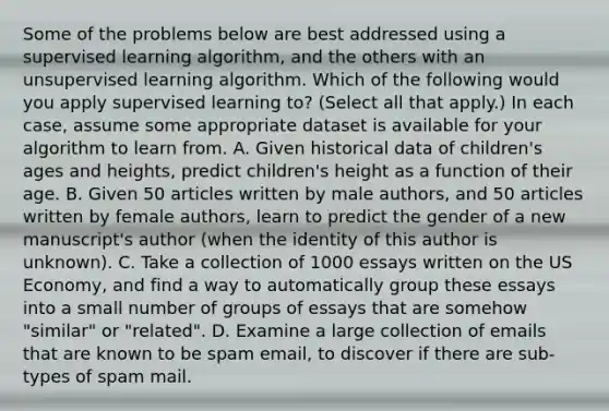 Some of the problems below are best addressed using a supervised learning algorithm, and the others with an unsupervised learning algorithm. Which of the following would you apply supervised learning to? (Select all that apply.) In each case, assume some appropriate dataset is available for your algorithm to learn from. A. Given historical data of children's ages and heights, predict children's height as a function of their age. B. Given 50 articles written by male authors, and 50 articles written by female authors, learn to predict the gender of a new manuscript's author (when the identity of this author is unknown). C. Take a collection of 1000 essays written on the US Economy, and find a way to automatically group these essays into a small number of groups of essays that are somehow "similar" or "related". D. Examine a large collection of emails that are known to be spam email, to discover if there are sub-types of spam mail.