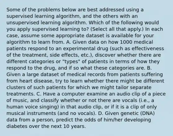 Some of the problems below are best addressed using a supervised learning algorithm, and the others with an unsupervised learning algorithm. Which of the following would you apply supervised learning to? (Select all that apply.) In each case, assume some appropriate dataset is available for your algorithm to learn from. A. Given data on how 1000 medical patients respond to an experimental drug (such as effectiveness of the treatment, side effects, etc.), discover whether there are different categories or "types" of patients in terms of how they respond to the drug, and if so what these categories are. B. Given a large dataset of medical records from patients suffering from heart disease, try to learn whether there might be different clusters of such patients for which we might tailor separate treatments. C. Have a computer examine an audio clip of a piece of music, and classify whether or not there are vocals (i.e., a human voice singing) in that audio clip, or if it is a clip of only musical instruments (and no vocals). D. Given genetic (DNA) data from a person, predict the odds of him/her developing diabetes over the next 10 years.