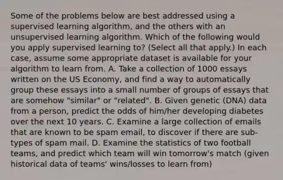 Some of the problems below are best addressed using a supervised learning algorithm, and the others with an unsupervised learning algorithm. Which of the following would you apply supervised learning to? (Select all that apply.) In each case, assume some appropriate dataset is available for your algorithm to learn from. A. Take a collection of 1000 essays written on the US Economy, and find a way to automatically group these essays into a small number of groups of essays that are somehow "similar" or "related". B. Given genetic (DNA) data from a person, predict the odds of him/her developing diabetes over the next 10 years. C. Examine a large collection of emails that are known to be spam email, to discover if there are sub-types of spam mail. D. Examine the statistics of two football teams, and predict which team will win tomorrow's match (given historical data of teams' wins/losses to learn from)