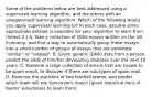 Some of the problems below are best addressed using a supervised learning algorithm, and the others with an unsupervised learning algorithm. Which of the following would you apply supervised learning to? In each case, assume some appropriate dataset is available for your algorithm to learn from. (Select 2.) A. Take a collection of 1000 essays written on the US Economy, and find a way to automatically group these essays into a small number of groups of essays that are somehow "similar" or "related". B. Given genetic (DNA) data from a person, predict the odds of him/her developing diabetes over the next 10 years. C. Examine a large collection of emails that are known to be spam email, to discover if there are sub-types of spam mail. D. Examine the statistics of two football teams, and predict which team will win tomorrow's match (given historical data of teams' wins/losses to learn from).