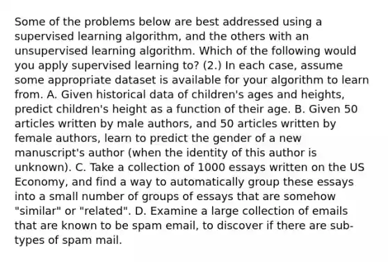 Some of the problems below are best addressed using a supervised learning algorithm, and the others with an unsupervised learning algorithm. Which of the following would you apply supervised learning to? (2.) In each case, assume some appropriate dataset is available for your algorithm to learn from. A. Given historical data of children's ages and heights, predict children's height as a function of their age. B. Given 50 articles written by male authors, and 50 articles written by female authors, learn to predict the gender of a new manuscript's author (when the identity of this author is unknown). C. Take a collection of 1000 essays written on the US Economy, and find a way to automatically group these essays into a small number of groups of essays that are somehow "similar" or "related". D. Examine a large collection of emails that are known to be spam email, to discover if there are sub-types of spam mail.