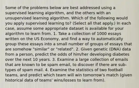 Some of the problems below are best addressed using a supervised learning algorithm, and the others with an unsupervised learning algorithm. Which of the following would you apply supervised learning to? (Select all that apply.) In each case, assume some appropriate dataset is available for your algorithm to learn from. 1. Take a collection of 1000 essays written on the US Economy, and find a way to automatically group these essays into a small number of groups of essays that are somehow "similar" or "related". 2. Given genetic (DNA) data from a person, predict the odds of him/her developing diabetes over the next 10 years. 3. Examine a large collection of emails that are known to be spam email, to discover if there are sub-types of spam mail. 4. Examine the statistics of two football teams, and predict which team will win tomorrow's match (given historical data of teams' wins/losses to learn from).