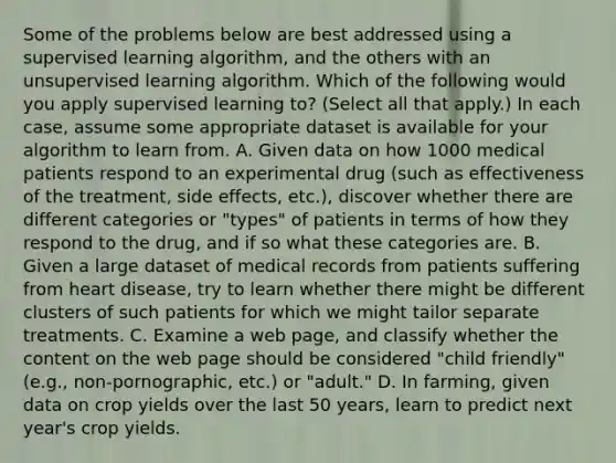 Some of the problems below are best addressed using a supervised learning algorithm, and the others with an unsupervised learning algorithm. Which of the following would you apply supervised learning to? (Select all that apply.) In each case, assume some appropriate dataset is available for your algorithm to learn from. A. Given data on how 1000 medical patients respond to an experimental drug (such as effectiveness of the treatment, side effects, etc.), discover whether there are different categories or "types" of patients in terms of how they respond to the drug, and if so what these categories are. B. Given a large dataset of medical records from patients suffering from heart disease, try to learn whether there might be different clusters of such patients for which we might tailor separate treatments. C. Examine a web page, and classify whether the content on the web page should be considered "child friendly" (e.g., non-pornographic, etc.) or "adult." D. In farming, given data on crop yields over the last 50 years, learn to predict next year's crop yields.