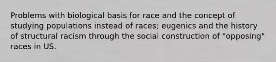 Problems with biological basis for race and the concept of studying populations instead of races; eugenics and the history of structural racism through the social construction of "opposing" races in US.