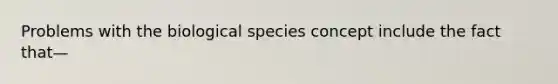 Problems with the biological species concept include the fact that—