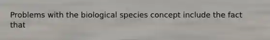 Problems with the biological species concept include the fact that