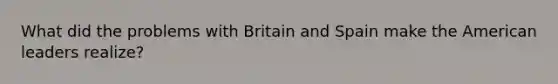 What did the problems with Britain and Spain make the American leaders realize?