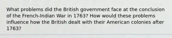 What problems did the British government face at the conclusion of the French-Indian War in 1763? How would these problems influence how the British dealt with their American colonies after 1763?