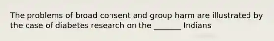 The problems of broad consent and group harm are illustrated by the case of diabetes research on the _______ Indians