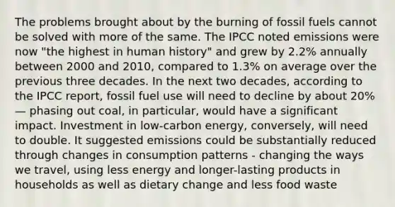 The problems brought about by the burning of fossil fuels cannot be solved with more of the same. The IPCC noted emissions were now "the highest in human history" and grew by 2.2% annually between 2000 and 2010, compared to 1.3% on average over the previous three decades. In the next two decades, according to the IPCC report, fossil fuel use will need to decline by about 20%— phasing out coal, in particular, would have a significant impact. Investment in low-carbon energy, conversely, will need to double. It suggested emissions could be substantially reduced through changes in consumption patterns - changing the ways we travel, using less energy and longer-lasting products in households as well as dietary change and less food waste