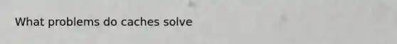 What problems do caches solve