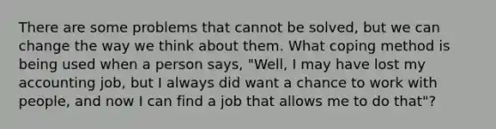 There are some problems that cannot be solved, but we can change the way we think about them. What coping method is being used when a person says, "Well, I may have lost my accounting job, but I always did want a chance to work with people, and now I can find a job that allows me to do that"?