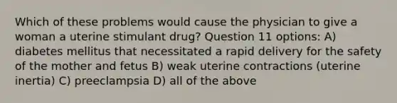 Which of these problems would cause the physician to give a woman a uterine stimulant drug? Question 11 options: A) diabetes mellitus that necessitated a rapid delivery for the safety of the mother and fetus B) weak uterine contractions (uterine inertia) C) preeclampsia D) all of the above