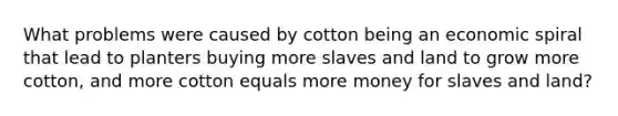 What problems were caused by cotton being an economic spiral that lead to planters buying more slaves and land to grow more cotton, and more cotton equals more money for slaves and land?