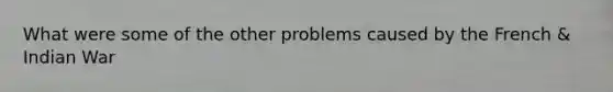 What were some of the other problems caused by the French & Indian War