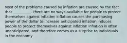 Most of the problems caused by inflation are caused by the fact that __________. there are no ways available for people to protect themselves against inflation inflation causes the purchasing power of the dollar to increase anticipated inflation induces people to protect themselves against inflation inflation is often unanticipated, and therefore comes as a surprise to individuals in the economy