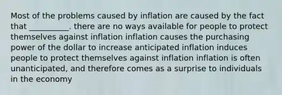 Most of the problems caused by inflation are caused by the fact that __________. there are no ways available for people to protect themselves against inflation inflation causes the purchasing power of the dollar to increase anticipated inflation induces people to protect themselves against inflation inflation is often unanticipated, and therefore comes as a surprise to individuals in the economy