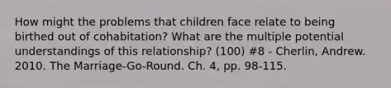 How might the problems that children face relate to being birthed out of cohabitation? What are the multiple potential understandings of this relationship? (100) #8 - Cherlin, Andrew. 2010. The Marriage-Go-Round. Ch. 4, pp. 98-115.