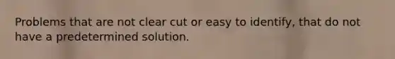 Problems that are not clear cut or easy to identify, that do not have a predetermined solution.