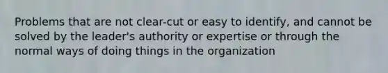 Problems that are not clear-cut or easy to identify, and cannot be solved by the leader's authority or expertise or through the normal ways of doing things in the organization