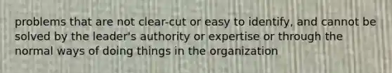 problems that are not clear-cut or easy to identify, and cannot be solved by the leader's authority or expertise or through the normal ways of doing things in the organization