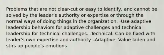 Problems that are not clear-cut or easy to identify, and cannot be solved by the leader's authority or expertise or through the normal ways of doing things in the organization. -Use adaptive leadership behaviors for adaptive challenges and technical leadership for technical challenges. -Technical: Can be fixed with leader's own expertise and authority. -Adaptive: Value laden and stirs up people's emotions