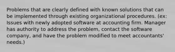 Problems that are clearly defined with known solutions that can be implemented through existing organizational procedures. (ex: Issues with newly adopted software at accounting firm. Manager has authority to address the problem, contact the software company, and have the problem modified to meet accountants' needs.)