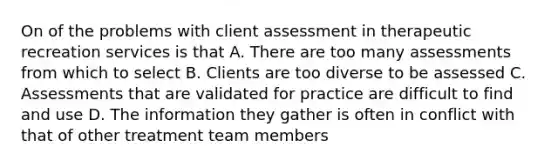 On of the problems with client assessment in therapeutic recreation services is that A. There are too many assessments from which to select B. Clients are too diverse to be assessed C. Assessments that are validated for practice are difficult to find and use D. The information they gather is often in conflict with that of other treatment team members