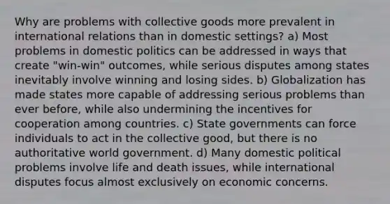 Why are problems with collective goods more prevalent in international relations than in domestic settings? a) Most problems in domestic politics can be addressed in ways that create "win-win" outcomes, while serious disputes among states inevitably involve winning and losing sides. b) Globalization has made states more capable of addressing serious problems than ever before, while also undermining the incentives for cooperation among countries. c) State governments can force individuals to act in the collective good, but there is no authoritative world government. d) Many domestic political problems involve life and death issues, while international disputes focus almost exclusively on economic concerns.