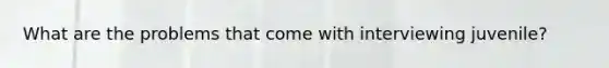 What are the problems that come with interviewing juvenile?