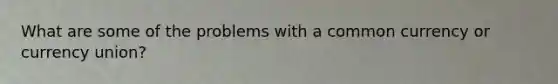 What are some of the problems with a common currency or currency union?