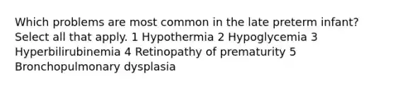 Which problems are most common in the late preterm infant? Select all that apply. 1 Hypothermia 2 Hypoglycemia 3 Hyperbilirubinemia 4 Retinopathy of prematurity 5 Bronchopulmonary dysplasia