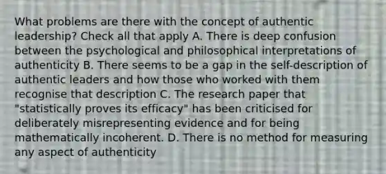 What problems are there with the concept of authentic leadership? Check all that apply A. There is deep confusion between the psychological and philosophical interpretations of authenticity B. There seems to be a gap in the self-description of authentic leaders and how those who worked with them recognise that description C. The research paper that "statistically proves its efficacy" has been criticised for deliberately misrepresenting evidence and for being mathematically incoherent. D. There is no method for measuring any aspect of authenticity