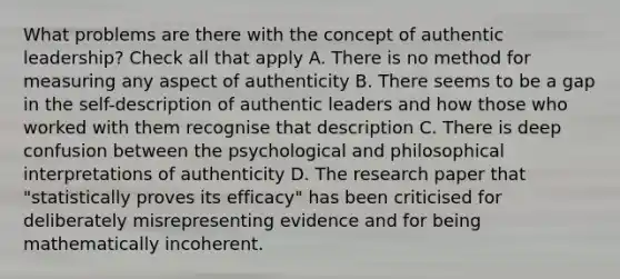 What problems are there with the concept of authentic leadership? Check all that apply A. There is no method for measuring any aspect of authenticity B. There seems to be a gap in the self-description of authentic leaders and how those who worked with them recognise that description C. There is deep confusion between the psychological and philosophical interpretations of authenticity D. The research paper that "statistically proves its efficacy" has been criticised for deliberately misrepresenting evidence and for being mathematically incoherent.