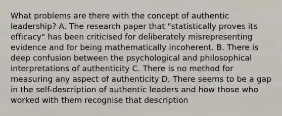 What problems are there with the concept of authentic leadership? A. The research paper that "statistically proves its efficacy" has been criticised for deliberately misrepresenting evidence and for being mathematically incoherent. B. There is deep confusion between the psychological and philosophical interpretations of authenticity C. There is no method for measuring any aspect of authenticity D. There seems to be a gap in the self-description of authentic leaders and how those who worked with them recognise that description