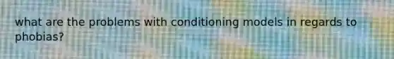 what are the problems with conditioning models in regards to phobias?