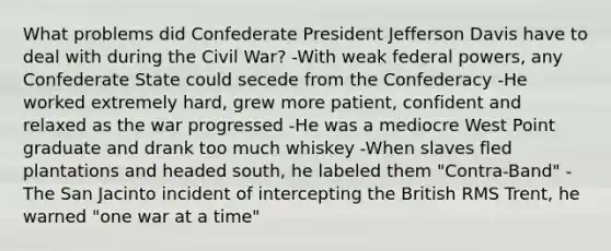 What problems did Confederate President Jefferson Davis have to deal with during the Civil War? -With weak federal powers, any Confederate State could secede from the Confederacy -He worked extremely hard, grew more patient, confident and relaxed as the war progressed -He was a mediocre West Point graduate and drank too much whiskey -When slaves fled plantations and headed south, he labeled them "Contra-Band" -The San Jacinto incident of intercepting the British RMS Trent, he warned "one war at a time"