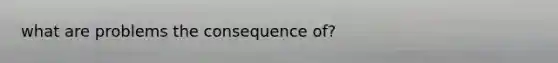 what are problems the consequence of?