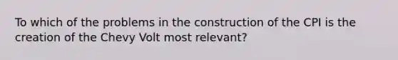 To which of the problems in the construction of the CPI is the creation of the Chevy Volt most relevant?