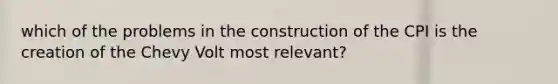 which of the problems in the construction of the CPI is the creation of the Chevy Volt most relevant?