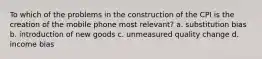 To which of the problems in the construction of the CPI is the creation of the mobile phone most relevant? a. substitution bias b. introduction of new goods c. unmeasured quality change d. income bias