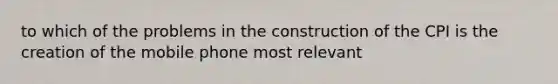 to which of the problems in the construction of the CPI is the creation of the mobile phone most relevant