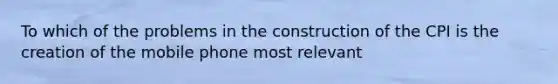 To which of the problems in the construction of the CPI is the creation of the mobile phone most relevant